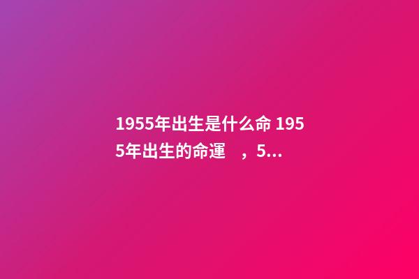 1955年出生是什么命 1955年出生的命運，55年屬羊的人的一生運勢